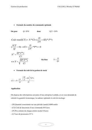 Gestion de production FALLOUL Moulay El Mehdi
87
 Formule du nombre de commande optimale
On pose Q= D/N donc Q/2 = D/N
( ) *Cl ( )* *
2
D
Coût total CT N SS P t
N
  
2
( 0) Cl *P*t 0
2
CT D
Q N

   
2 D* *
D* *t
P t
N
Cl
P
N
Cl

 
Ou bien
D
N
Qe

 Formule du coût de la gestion de stock
*P*t
2
Q
SS
Cl
CU P
D D
 
 
   
Application
On dispose des informations suivantes d’une entreprise Lambda, et on vous demande de
calculer la quantité économique, la cadence optimale et coût de stockage.
- (D) Quantité consommée sur une période (année) 6000 unités
- (Cl) Coût de lancement d’une commande 60 Euros
- (P) Prix unitaire de chaque article stocké 8 Euros
- (t) Taux de possession 25 %
 