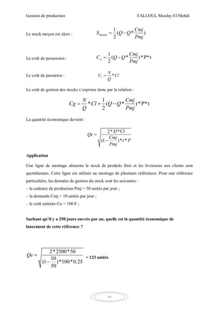 Gestion de production FALLOUL Moulay El Mehdi
90
Le stock moyen est alors : moyen
1
( * )
2
Cmj
S Q Q
Pmj
 
Le coût de possession :
1
( * )*P*t
2
p
Cmj
C Q Q
Pmj
 
Le coût de passation : C *l
N
Cl
Q

Le coût de gestion des stocks s’exprime donc par la relation :
1
* ( * )*P*t
2
N Cmj
Cg Cl Q Q
Q Pmj
  
La quantité économique devient :
2* *Cl
(1 )* *
D
Qe
Cmj
t P
Pmj


Application
Une ligne de montage alimente le stock de produits finis et les livraisons aux clients sont
quotidiennes. Cette ligne est utilisée au montage de plusieurs références. Pour une référence
particulière, les données de gestion du stock sont les suivantes :
– la cadence de production Pmj = 50 unités par jour ;
– la demande Cmj = 10 unités par jour ;
– le coût unitaire Cu = 100 € ;
Sachant qu’il y a 250 jours ouvrés par an, quelle est la quantité économique de
lancement de cette référence ?
2*2500*50
10
(1 )*100*0.25
50
Qe 

= 123 unités
 