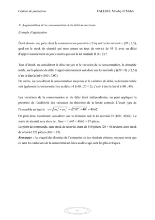 Gestion de production FALLOUL Moulay El Mehdi
97
➤ Augmentation de la consommation et du délai de livraison
Exemple d’application
Étant donnée une pièce dont la consommation journalière Cmj suit la loi normale c (20 ; 2,5),
quel est le stock de sécurité qui nous assure un taux de service de 95 % avec un délai
d’approvisionnement en jours ouvrés qui suit la loi normale D (8 ; 2) ?
Tout d’abord, en considérant le délai moyen et la variation de la consommation, la demande
totale, sur la période du délai d’approvisionnement suit donc une loi normale γ ((20 × 8) ; (2,5))
c’est-à-dire la loi γ (160 ; 7,07).
De même, en considérant la consommation moyenne et la variation du délai, la demande totale
suit également la loi normale liée au délai γ1 (160 ; 20 × 2), c’est- à dire la loi γ1 (160 ; 40).
Les variations de la consommation et du délai étant indépendantes, on peut appliquer la
propriété de l’additivité des variances du théorème de la limite centrale. L’écart type de
l’ensemble est égal à 2 2 2 2
1 2= 7.07 40 40.62     
On peut donc maintenant considérer que la demande suit la loi normale D (160 ; 40,62). Le
stock de sécurité sera alors de : Ssec = 1,645 × 40,62 = 67 pièces.
Le point de commande, sans stock de sécurité, étant de 160 pièces (20 × 8) devient, avec stock
de sécurité 227 pièces (160 + 67).
Remarque : Au regard des données de l’entreprise et des résultats obtenus, on peut noter que
ce sont les variations de la consommation liées au délai qui sont les plus critiques.
 