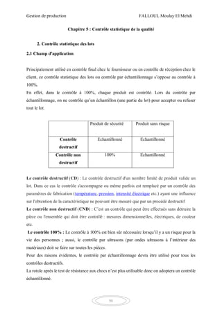 Gestion de production FALLOUL Moulay El Mehdi
98
Chapitre 5 : Contrôle statistique de la qualité
2. Contrôle statistique des lots
2.1 Champ d'application
Principalement utilisé en contrôle final chez le fournisseur ou en contrôle de réception chez le
client, ce contrôle statistique des lots ou contrôle par échantillonnage s’oppose au contrôle à
100%.
En effet, dans le contrôle à 100%, chaque produit est contrôlé. Lors du contrôle par
échantillonnage, on ne contrôle qu’un échantillon (une partie du lot) pour accepter ou refuser
tout le lot.
Produit de sécurité Produit sans risque
Contrôle
destructif
Echantillonné Echantillonné
Contrôle non
destructif
100% Echantillonné
Le contrôle destructif (CD) : Le contrôle destructif d'un nombre limité de produit valide un
lot. Dans ce cas le contrôle s'accompagne ou même parfois est remplacé par un contrôle des
paramètres de fabrication (température, pression, intensité électrique etc.) ayant une influence
sur l'obtention de la caractéristique ne pouvant être mesuré que par un procédé destructif
Le contrôle non destructif (CND) : C’est un contrôle qui peut être effectués sans détruire la
pièce ou l'ensemble qui doit être contrôlé : mesures dimensionnelles, électriques, de couleur
etc.
Le contrôle 100% : Le contrôle à 100% est bien sûr nécessaire lorsqu’il y a un risque pour la
vie des personnes ; aussi, le contrôle par ultrasons (par ondes ultrasons à l’intérieur des
matériaux) doit se faire sur toutes les pièces.
Pour des raisons évidentes, le contrôle par échantillonnage devra être utilisé pour tous les
contrôles destructifs.
La rotule après le test de résistance aux chocs n’est plus utilisable donc on adoptera un contrôle
échantillonné.
 