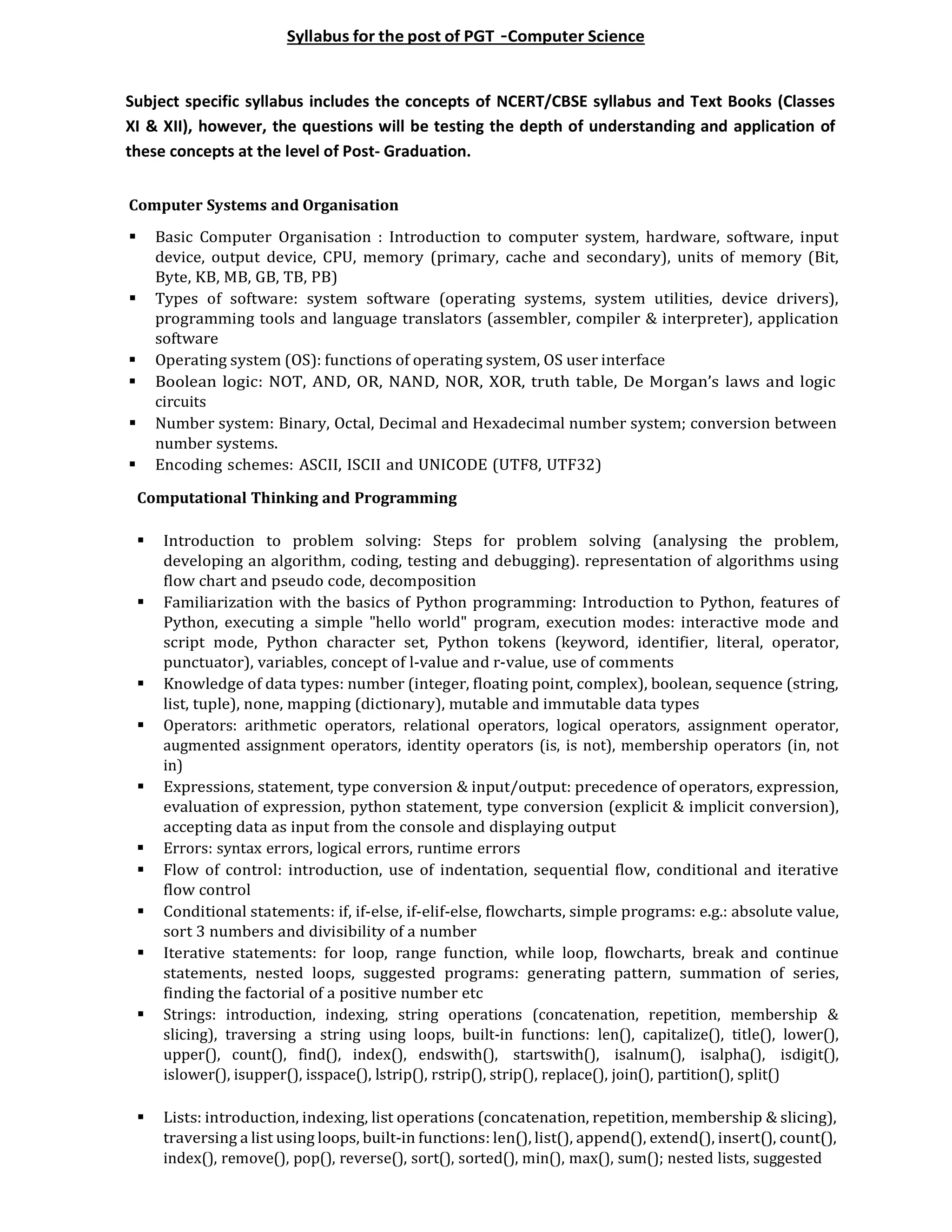 Syllabus for the post of PGT –Computer Science
Subject specific syllabus includes the concepts of NCERT/CBSE syllabus and Text Books (Classes
XI & XII), however, the questions will be testing the depth of understanding and application of
these concepts at the level of Post- Graduation.
Computer Systems and Organisation
 Basic Computer Organisation : Introduction to computer system, hardware, software, input
device, output device, CPU, memory (primary, cache and secondary), units of memory (Bit,
Byte, KB, MB, GB, TB, PB)
 Types of software: system software (operating systems, system utilities, device drivers),
programming tools and language translators (assembler, compiler & interpreter), application
software
 Operating system (OS): functions of operating system, OS user interface
 Boolean logic: NOT, AND, OR, NAND, NOR, XOR, truth table, De Morgan’s laws and logic
circuits
 Number system: Binary, Octal, Decimal and Hexadecimal number system; conversion between
number systems.
 Encoding schemes: ASCII, ISCII and UNICODE (UTF8, UTF32)
Computational Thinking and Programming
 Introduction to problem solving: Steps for problem solving (analysing the problem,
developing an algorithm, coding, testing and debugging). representation of algorithms using
flow chart and pseudo code, decomposition
 Familiarization with the basics of Python programming: Introduction to Python, features of
Python, executing a simple "hello world" program, execution modes: interactive mode and
script mode, Python character set, Python tokens (keyword, identifier, literal, operator,
punctuator), variables, concept of l-value and r-value, use of comments
 Knowledge of data types: number (integer, floating point, complex), boolean, sequence (string,
list, tuple), none, mapping (dictionary), mutable and immutable data types
 Operators: arithmetic operators, relational operators, logical operators, assignment operator,
augmented assignment operators, identity operators (is, is not), membership operators (in, not
in)
 Expressions, statement, type conversion & input/output: precedence of operators, expression,
evaluation of expression, python statement, type conversion (explicit & implicit conversion),
accepting data as input from the console and displaying output
 Errors: syntax errors, logical errors, runtime errors
 Flow of control: introduction, use of indentation, sequential flow, conditional and iterative
flow control
 Conditional statements: if, if-else, if-elif-else, flowcharts, simple programs: e.g.: absolute value,
sort 3 numbers and divisibility of a number
 Iterative statements: for loop, range function, while loop, flowcharts, break and continue
statements, nested loops, suggested programs: generating pattern, summation of series,
finding the factorial of a positive number etc
 Strings: introduction, indexing, string operations (concatenation, repetition, membership &
slicing), traversing a string using loops, built-in functions: len(), capitalize(), title(), lower(),
upper(), count(), find(), index(), endswith(), startswith(), isalnum(), isalpha(), isdigit(),
islower(), isupper(), isspace(), lstrip(), rstrip(), strip(), replace(), join(), partition(), split()
 Lists: introduction, indexing, list operations (concatenation, repetition, membership & slicing),
traversing a list using loops, built-in functions: len(), list(), append(), extend(), insert(), count(),
index(), remove(), pop(), reverse(), sort(), sorted(), min(), max(), sum(); nested lists, suggested
 
