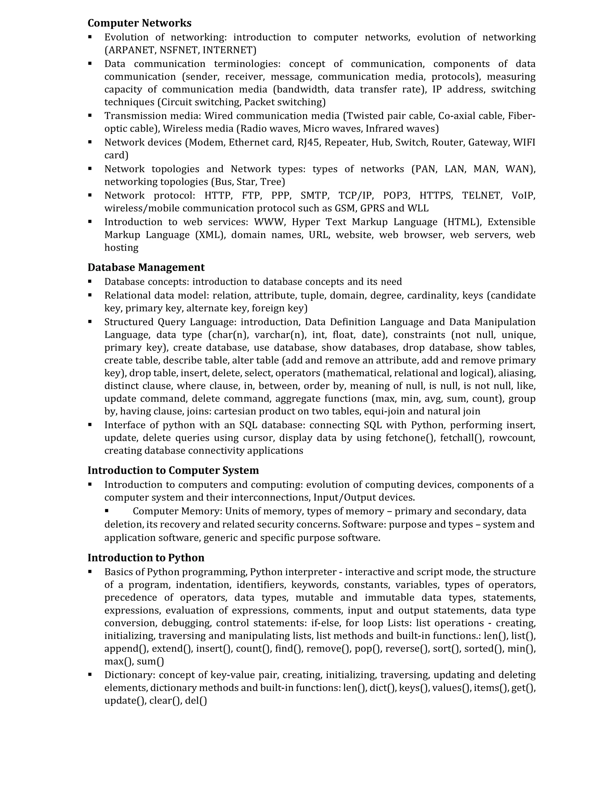 Computer Networks
 Evolution of networking: introduction to computer networks, evolution of networking
(ARPANET, NSFNET, INTERNET)
 Data communication terminologies: concept of communication, components of data
communication (sender, receiver, message, communication media, protocols), measuring
capacity of communication media (bandwidth, data transfer rate), IP address, switching
techniques (Circuit switching, Packet switching)
 Transmission media: Wired communication media (Twisted pair cable, Co-axial cable, Fiber-
optic cable), Wireless media (Radio waves, Micro waves, Infrared waves)
 Network devices (Modem, Ethernet card, RJ45, Repeater, Hub, Switch, Router, Gateway, WIFI
card)
 Network topologies and Network types: types of networks (PAN, LAN, MAN, WAN),
networking topologies (Bus, Star, Tree)
 Network protocol: HTTP, FTP, PPP, SMTP, TCP/IP, POP3, HTTPS, TELNET, VoIP,
wireless/mobile communication protocol such as GSM, GPRS and WLL
 Introduction to web services: WWW, Hyper Text Markup Language (HTML), Extensible
Markup Language (XML), domain names, URL, website, web browser, web servers, web
hosting
Database Management
 Database concepts: introduction to database concepts and its need
 Relational data model: relation, attribute, tuple, domain, degree, cardinality, keys (candidate
key, primary key, alternate key, foreign key)
 Structured Query Language: introduction, Data Definition Language and Data Manipulation
Language, data type (char(n), varchar(n), int, float, date), constraints (not null, unique,
primary key), create database, use database, show databases, drop database, show tables,
create table, describe table, alter table (add and remove an attribute, add and remove primary
key), drop table, insert, delete, select, operators (mathematical, relational and logical), aliasing,
distinct clause, where clause, in, between, order by, meaning of null, is null, is not null, like,
update command, delete command, aggregate functions (max, min, avg, sum, count), group
by, having clause, joins: cartesian product on two tables, equi-join and natural join
 Interface of python with an SQL database: connecting SQL with Python, performing insert,
update, delete queries using cursor, display data by using fetchone(), fetchall(), rowcount,
creating database connectivity applications
Introduction to Computer System
 Introduction to computers and computing: evolution of computing devices, components of a
computer system and their interconnections, Input/Output devices.
 Computer Memory: Units of memory, types of memory – primary and secondary, data
deletion, its recovery and related security concerns. Software: purpose and types – system and
application software, generic and specific purpose software.
Introduction to Python
 Basics of Python programming, Python interpreter - interactive and script mode, the structure
of a program, indentation, identifiers, keywords, constants, variables, types of operators,
precedence of operators, data types, mutable and immutable data types, statements,
expressions, evaluation of expressions, comments, input and output statements, data type
conversion, debugging, control statements: if-else, for loop Lists: list operations - creating,
initializing, traversing and manipulating lists, list methods and built-in functions.: len(), list(),
append(), extend(), insert(), count(), find(), remove(), pop(), reverse(), sort(), sorted(), min(),
max(), sum()
 Dictionary: concept of key-value pair, creating, initializing, traversing, updating and deleting
elements, dictionary methods and built-in functions: len(), dict(), keys(), values(), items(), get(),
update(), clear(), del()
 
