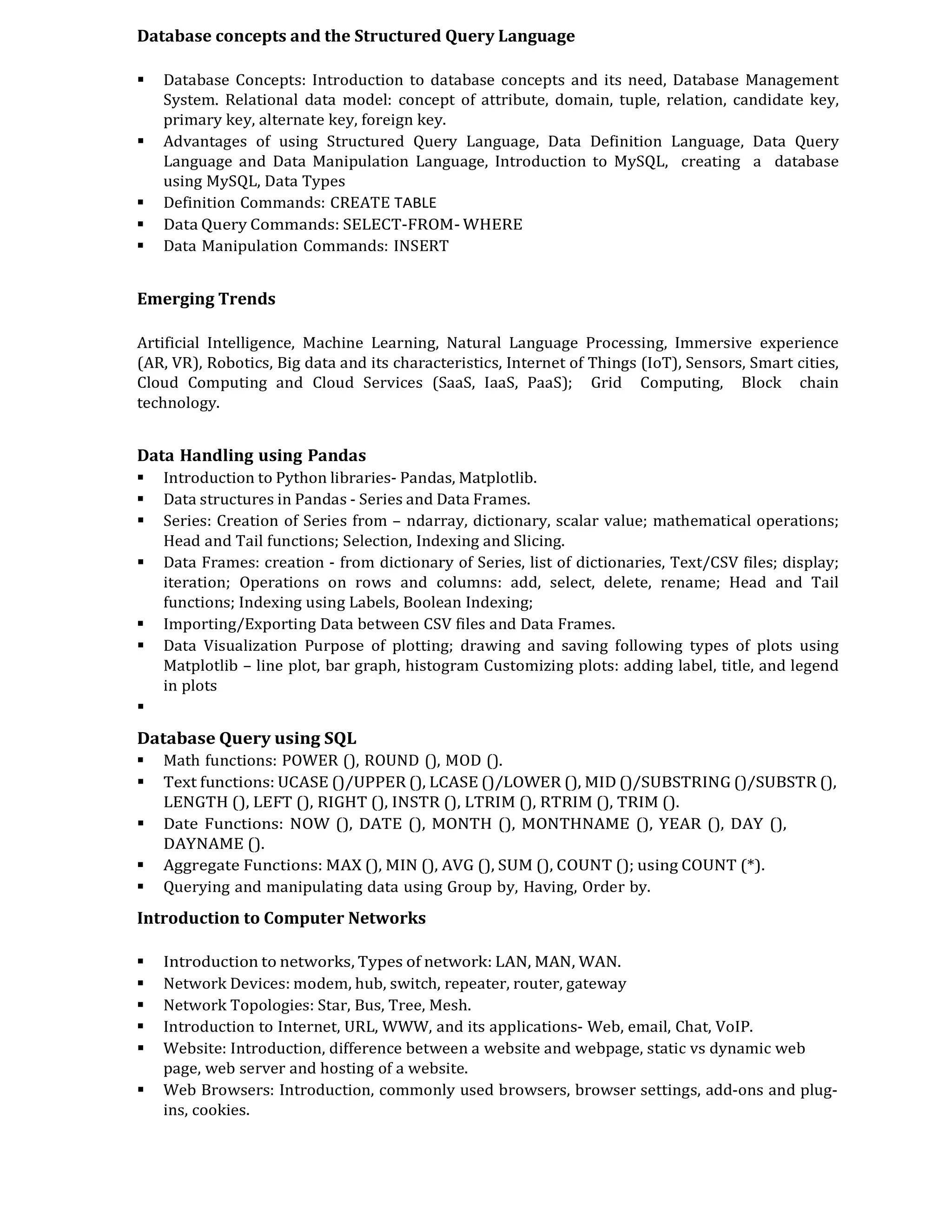 Database concepts and the Structured Query Language
 Database Concepts: Introduction to database concepts and its need, Database Management
System. Relational data model: concept of attribute, domain, tuple, relation, candidate key,
primary key, alternate key, foreign key.
 Advantages of using Structured Query Language, Data Definition Language, Data Query
Language and Data Manipulation Language, Introduction to MySQL, creating a database
using MySQL, Data Types
 Definition Commands: CREATE TABLE
 Data Query Commands: SELECT-FROM- WHERE
 Data Manipulation Commands: INSERT
Emerging Trends
Artificial Intelligence, Machine Learning, Natural Language Processing, Immersive experience
(AR, VR), Robotics, Big data and its characteristics, Internet of Things (IoT), Sensors, Smart cities,
Cloud Computing and Cloud Services (SaaS, IaaS, PaaS); Grid Computing, Block chain
technology.
Data Handling using Pandas
 Introduction to Python libraries- Pandas, Matplotlib.
 Data structures in Pandas - Series and Data Frames.
 Series: Creation of Series from – ndarray, dictionary, scalar value; mathematical operations;
Head and Tail functions; Selection, Indexing and Slicing.
 Data Frames: creation - from dictionary of Series, list of dictionaries, Text/CSV files; display;
iteration; Operations on rows and columns: add, select, delete, rename; Head and Tail
functions; Indexing using Labels, Boolean Indexing;
 Importing/Exporting Data between CSV files and Data Frames.
 Data Visualization Purpose of plotting; drawing and saving following types of plots using
Matplotlib – line plot, bar graph, histogram Customizing plots: adding label, title, and legend
in plots

Database Query using SQL
 Math functions: POWER (), ROUND (), MOD ().
 Text functions: UCASE ()/UPPER (), LCASE ()/LOWER (), MID ()/SUBSTRING ()/SUBSTR (),
LENGTH (), LEFT (), RIGHT (), INSTR (), LTRIM (), RTRIM (), TRIM ().
 Date Functions: NOW (), DATE (), MONTH (), MONTHNAME (), YEAR (), DAY (),
DAYNAME ().
 Aggregate Functions: MAX (), MIN (), AVG (), SUM (), COUNT (); using COUNT (*).
 Querying and manipulating data using Group by, Having, Order by.
Introduction to Computer Networks
 Introduction to networks, Types of network: LAN, MAN, WAN.
 Network Devices: modem, hub, switch, repeater, router, gateway
 Network Topologies: Star, Bus, Tree, Mesh.
 Introduction to Internet, URL, WWW, and its applications- Web, email, Chat, VoIP.
 Website: Introduction, difference between a website and webpage, static vs dynamic web
page, web server and hosting of a website.
 Web Browsers: Introduction, commonly used browsers, browser settings, add-ons and plug-
ins, cookies.
 