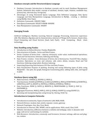 Database concepts and the Structured Query Language
 Database Concepts: Introduction to database concepts and its need, Database Management
System. Relational data model: concept of attribute, domain, tuple, relation, candidate key,
primary key, alternate key, foreign key.
 Advantages of using Structured Query Language, Data Definition Language, Data Query
Language and Data Manipulation Language, Introduction to MySQL, creating a database
using MySQL, Data Types
 Definition Commands: CREATE TABLE
 Data Query Commands: SELECT-FROM- WHERE
 Data Manipulation Commands: INSERT
Emerging Trends
Artificial Intelligence, Machine Learning, Natural Language Processing, Immersive experience
(AR, VR), Robotics, Big data and its characteristics, Internet of Things (IoT), Sensors, Smart cities,
Cloud Computing and Cloud Services (SaaS, IaaS, PaaS); Grid Computing, Block chain
technology.
Data Handling using Pandas
 Introduction to Python libraries- Pandas, Matplotlib.
 Data structures in Pandas - Series and Data Frames.
 Series: Creation of Series from – ndarray, dictionary, scalar value; mathematical operations;
Head and Tail functions; Selection, Indexing and Slicing.
 Data Frames: creation - from dictionary of Series, list of dictionaries, Text/CSV files; display;
iteration; Operations on rows and columns: add, select, delete, rename; Head and Tail
functions; Indexing using Labels, Boolean Indexing;
 Importing/Exporting Data between CSV files and Data Frames.
 Data Visualization Purpose of plotting; drawing and saving following types of plots using
Matplotlib – line plot, bar graph, histogram Customizing plots: adding label, title, and legend
in plots

Database Query using SQL
 Math functions: POWER (), ROUND (), MOD ().
 Text functions: UCASE ()/UPPER (), LCASE ()/LOWER (), MID ()/SUBSTRING ()/SUBSTR (),
LENGTH (), LEFT (), RIGHT (), INSTR (), LTRIM (), RTRIM (), TRIM ().
 Date Functions: NOW (), DATE (), MONTH (), MONTHNAME (), YEAR (), DAY (),
DAYNAME ().
 Aggregate Functions: MAX (), MIN (), AVG (), SUM (), COUNT (); using COUNT (*).
 Querying and manipulating data using Group by, Having, Order by.
Introduction to Computer Networks
 Introduction to networks, Types of network: LAN, MAN, WAN.
 Network Devices: modem, hub, switch, repeater, router, gateway
 Network Topologies: Star, Bus, Tree, Mesh.
 Introduction to Internet, URL, WWW, and its applications- Web, email, Chat, VoIP.
 Website: Introduction, difference between a website and webpage, static vs dynamic web
page, web server and hosting of a website.
 Web Browsers: Introduction, commonly used browsers, browser settings, add-ons and plug-
ins, cookies.
 