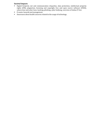 Societal Impacts
 Digital footprint, net and communication etiquettes, data protection, intellectual property
rights (IPR), plagiarism, licensing and copyright, free and open source software (FOSS),
cybercrime and cyber laws, hacking, phishing, cyber bullying, overview of Indian IT Act.
 E-waste: hazards and management.
 Awareness about health concerns related to the usage of technology.
 