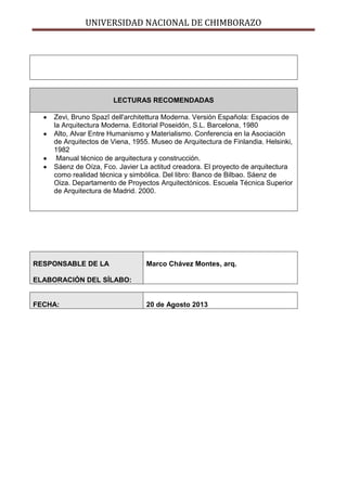 UNIVERSIDAD NACIONAL DE CHIMBORAZO
LECTURAS RECOMENDADAS
Zevi, Bruno Spazî dell'architettura Moderna. Versión Española: Espacios de
la Arquitectura Moderna. Editorial Poseidón, S.L. Barcelona, 1980
Alto, Alvar Entre Humanismo y Materialismo. Conferencia en la Asociación
de Arquitectos de Viena, 1955. Museo de Arquitectura de Finlandia. Helsinki,
1982
Manual técnico de arquitectura y construcción.
Sáenz de Oíza, Fco. Javier La actitud creadora. El proyecto de arquitectura
como realidad técnica y simbólica. Del libro: Banco de Bilbao. Sáenz de
Oiza. Departamento de Proyectos Arquitectónicos. Escuela Técnica Superior
de Arquitectura de Madrid. 2000.
RESPONSABLE DE LA
ELABORACIÓN DEL SÍLABO:
Marco Chávez Montes, arq.
FECHA: 20 de Agosto 2013
 