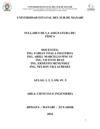 UNIVERSIDAD ESTATAL DEL SUR DE MANABÍ
Creada mediante Ley promulgada en el Registro Oficial No. 261 del 7 de Febrero del 2001
DEPARTAMENTO DE ADMISION Y NIVELACION
1
UNIVERSIDAD ESTATAL DEL SUR DE MANABI
SYLLABUS DE LA ASIGNATURA DE:
FÍSICA
DOCENTES:
ING. FABIAN TOALA FIGUEROA
ING. ARIEL MARCILLO PINCAY
ING. VICENTE RUIZ
ING. ERNESTO MENENDEZ
ING. NELSON VILLACRESES
AULAS: 1, 2, 3, 4M, 4V, 5
AREA: CIENCIAS E INGENIERÍA
JIPIJAPA – MANABÍ - ECUADOR
2016
 