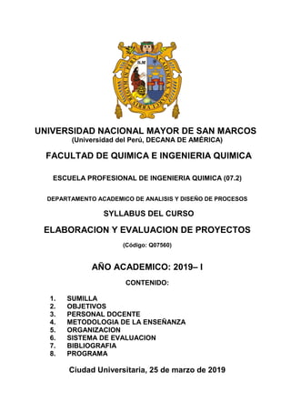 UNIVERSIDAD NACIONAL MAYOR DE SAN MARCOS
(Universidad del Perú, DECANA DE AMÉRICA)
FACULTAD DE QUIMICA E INGENIERIA QUIMICA
ESCUELA PROFESIONAL DE INGENIERIA QUIMICA (07.2)
DEPARTAMENTO ACADEMICO DE ANALISIS Y DISEÑO DE PROCESOS
SYLLABUS DEL CURSO
ELABORACION Y EVALUACION DE PROYECTOS
(Código: Q07560)
AÑO ACADEMICO: 2019– I
CONTENIDO:
1. SUMILLA
2. OBJETIVOS
3. PERSONAL DOCENTE
4. METODOLOGIA DE LA ENSEÑANZA
5. ORGANIZACION
6. SISTEMA DE EVALUACION
7. BIBLIOGRAFIA
8. PROGRAMA
 