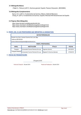 Burns, R. A. (2011). Fundamentos de Química. México, Editorial Mexicana.
Chang, R. (2011). Fundamentos de Química. España: McGraw-Hill Interamericana de España
• Ralph H., Petrucci (c2011). Química general. España: Pearson Educación. (BIC00884)
5.2 Bibliografía Complementaria
5.1 Bibliografía Básica
5.3 Páginas Web (Webgrafía)
https://www.lenntech.es/tabla-peiodica/ds.htm
https://www.chemteam.info/Mole/AverageAtomicWeight.html
https://www.chemteam.info/Mole/AverageAtomicWeight.html
NIVEL INSTITUCIÓN TÍTULO FECHA
DATOS PERSONALES
Docente: Ing. Quim. Guaman Guaman Ana Lucia, Mgs.
Teléfonos:0991567623
Correo Institucional:aguaman@utmachala.edu.ec
PERFIL PROFESIONAL
Ingeniero QuimicoPregrado Universidad Tecnica Particular De Loja 09/12/2010
Magister En Quimica Aplicada
Postgrado Maestria
Universidad Tecnica Particular De Loja 27/04/2018
6.- PERFIL DEL O LOS PROFESORES QUE IMPARTEN LA ASIGNATURA
7.- FECHA DE PRESENTACIÓN
29 agosto 2019
Fecha de Creación: 26 abril 2019 Fecha de Finalización: 26 abril 2019
Syllabus Estandarizado UTMACH Pág. 8 de 8
Generado por: SIUTMACH/ACADÉMICO 2019-08-29 15:36 - Emitido por: lleon8
 