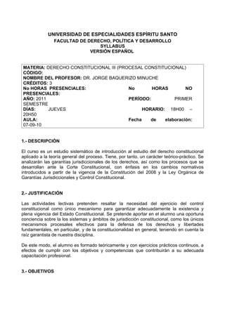 UNIVERSIDAD DE ESPECIALIDADES ESPÍRITU SANTO
                FACULTAD DE DERECHO, POLÍTICA Y DESARROLLO
                                SYLLABUS
                             VERSIÓN ESPAÑOL


MATERIA: DERECHO CONSTITUCIONAL III (PROCESAL CONSTITUCIONAL)
CÓDIGO:
NOMBRE DEL PROFESOR: DR. JORGE BAQUERIZO MINUCHE
CRÉDITOS: 3
No HORAS PRESENCIALES:                  No       HORAS         NO
PRESENCIALES:
AÑO: 2011                               PERÍODO:          PRIMER
SEMESTRE
DÍAS:     JUEVES                              HORARIO: 18H00 –
20H50
AULA:                                   Fecha    de   elaboración:
07-09-10


1.- DESCRIPCIÓN

El curso es un estudio sistemático de introducción al estudio del derecho constitucional
aplicado a la teoría general del proceso. Tiene, por tanto, un carácter teórico-práctico. Se
analizarán las garantías jurisdiccionales de los derechos, así como los procesos que se
desarrollan ante la Corte Constitucional, con énfasis en los cambios normativos
introducidos a partir de la vigencia de la Constitución del 2008 y la Ley Orgánica de
Garantías Jurisdiccionales y Control Constitucional.


2.- JUSTIFICACIÓN

Las actividades lectivas pretenden resaltar la necesidad del ejercicio del control
constitucional como único mecanismo para garantizar adecuadamente la existencia y
plena vigencia del Estado Constitucional. Se pretende aportar en el alumno una oportuna
conciencia sobre la los sistemas y ámbitos de jurisdicción constitucional, como los únicos
mecanismos procesales efectivos para la defensa de los derechos y libertades
fundamentales, en particular, y de la constitucionalidad en general, teniendo en cuenta la
raíz garantista de nuestra disciplina.

De este modo, el alumno es formado teóricamente y con ejercicios prácticos continuos, a
efectos de cumplir con los objetivos y competencias que contribuirán a su adecuada
capacitación profesional.


3.- OBJETIVOS
 