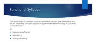 Functional Syllabus
Functional syllabus: Functions (such as introduction, ask and give information, etc.)
are the organizing principle –sequenced by some sense of chronology or usefulness
of each function
Ex:
 Expressing preference
 Apologizing
 Buying something
 