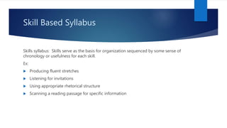 Skill Based Syllabus
Skills syllabus: Skills serve as the basis for organization sequenced by some sense of
chronology or usefulness for each skill.
Ex:
 Producing fluent stretches
 Listening for invitations
 Using appropriate rhetorical structure
 Scanning a reading passage for specific information
 