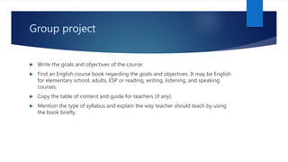 Group project
 Write the goals and objectives of the course.
 Find an English course book regarding the goals and objectives. It may be English
for elementary school, adults, ESP or reading, writing, listening, and speaking
courses.
 Copy the table of content and guide for teachers (if any).
 Mention the type of syllabus and explain the way teacher should teach by using
the book briefly.
 