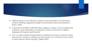  Syllabus design can be defined as selection and organization of instructional
content including suggested strategy for presenting content and evaluation (
Brown, 1995)
 Hutchinson and Waters (1987:80) define syllabus as follows: “At its simplest level
a syllabus can be described as a statement of what is to be learnt. It reflects
language and linguistic performance”.
 This is a rather traditional interpretation of syllabus focusing on outcomes rather
than process. However, a syllabus can also be seen as a "summary of the content
to which learners will be exposed" (Yalden.1987).
 