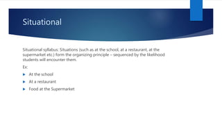 Situational
Situational syllabus: Situations (such as at the school, at a restaurant, at the
supermarket etc.) form the organizing principle – sequenced by the likelihood
students will encounter them.
Ex:
 At the school
 At a restaurant
 Food at the Supermarket
 