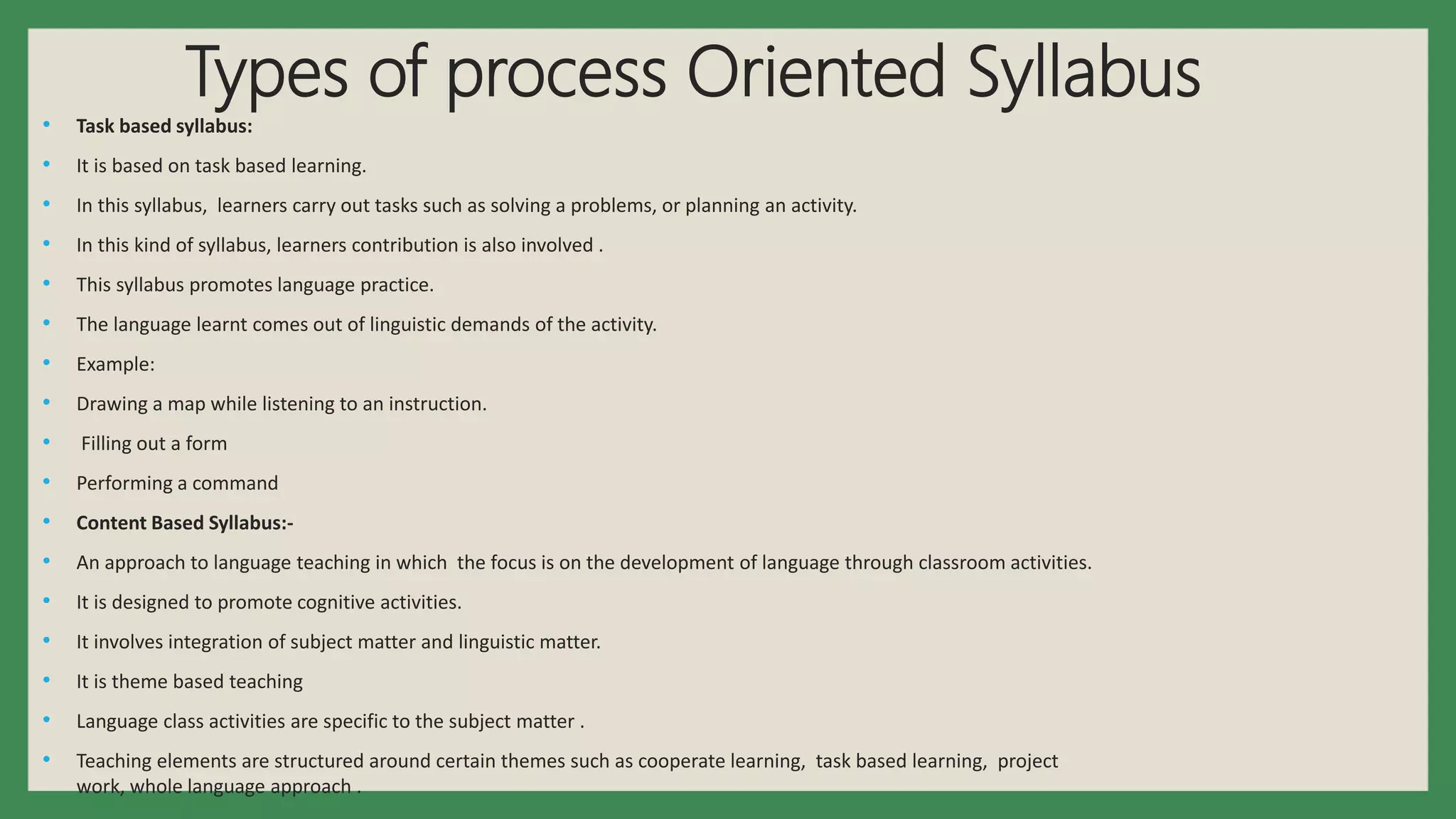 Types of process Oriented Syllabus
• Task based syllabus:
• It is based on task based learning.
• In this syllabus, learners carry out tasks such as solving a problems, or planning an activity.
• In this kind of syllabus, learners contribution is also involved .
• This syllabus promotes language practice.
• The language learnt comes out of linguistic demands of the activity.
• Example:
• Drawing a map while listening to an instruction.
• Filling out a form
• Performing a command
• Content Based Syllabus:-
• An approach to language teaching in which the focus is on the development of language through classroom activities.
• It is designed to promote cognitive activities.
• It involves integration of subject matter and linguistic matter.
• It is theme based teaching
• Language class activities are specific to the subject matter .
• Teaching elements are structured around certain themes such as cooperate learning, task based learning, project
work, whole language approach .
 