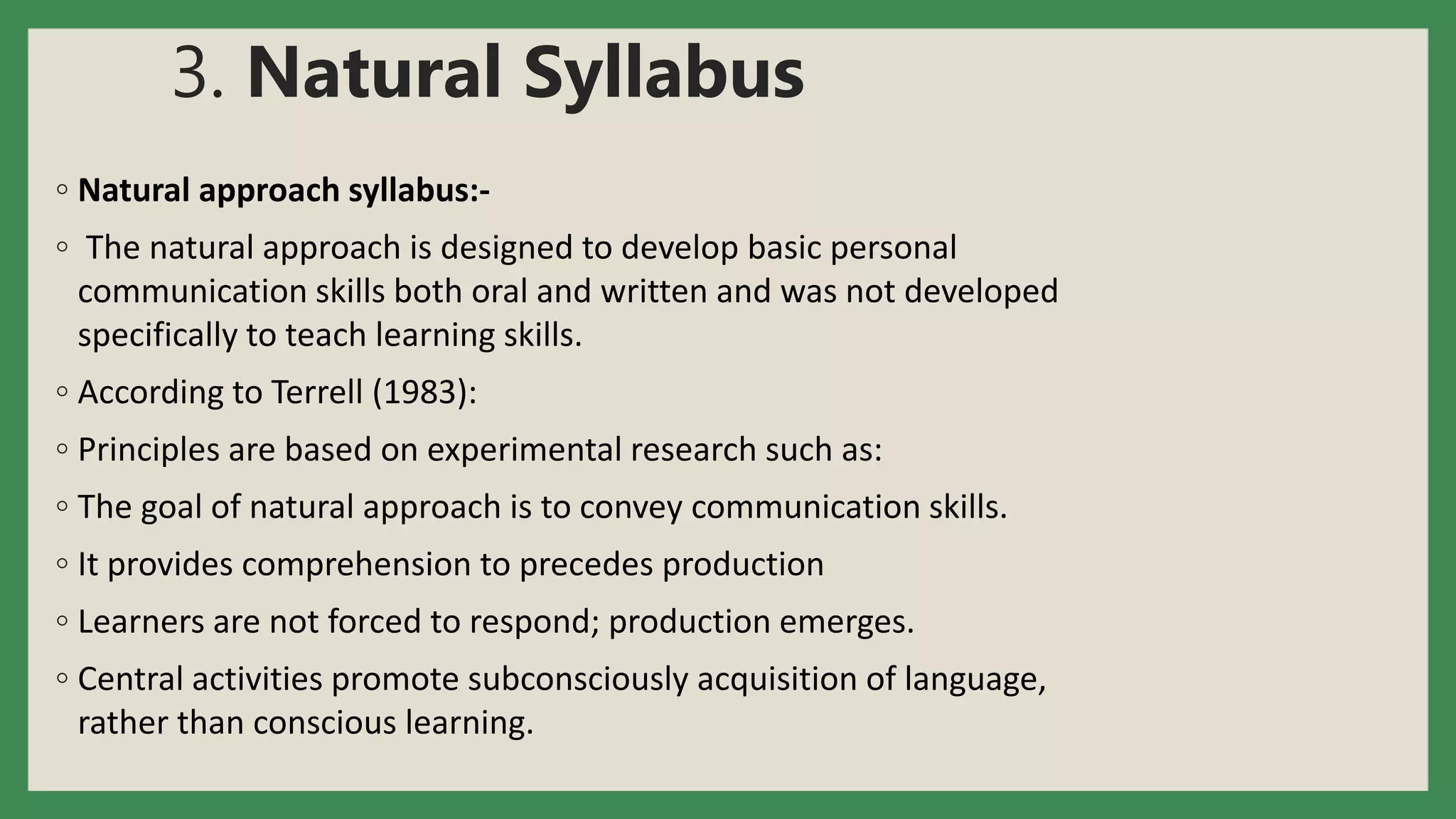 3. Natural Syllabus
◦ Natural approach syllabus:-
◦ The natural approach is designed to develop basic personal
communication skills both oral and written and was not developed
specifically to teach learning skills.
◦ According to Terrell (1983):
◦ Principles are based on experimental research such as:
◦ The goal of natural approach is to convey communication skills.
◦ It provides comprehension to precedes production
◦ Learners are not forced to respond; production emerges.
◦ Central activities promote subconsciously acquisition of language,
rather than conscious learning.
 