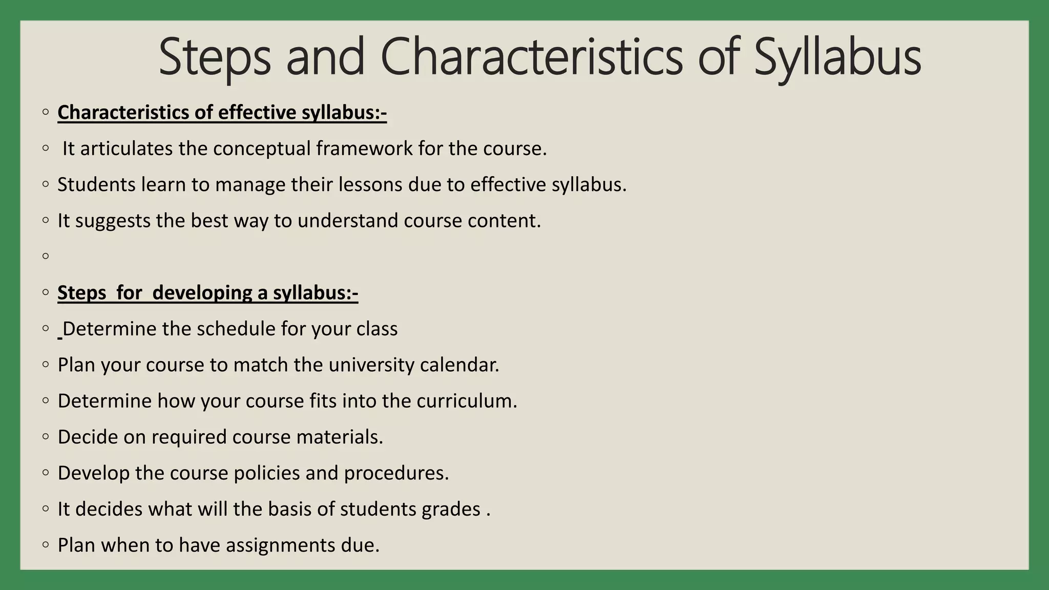 Steps and Characteristics of Syllabus
◦ Characteristics of effective syllabus:-
◦ It articulates the conceptual framework for the course.
◦ Students learn to manage their lessons due to effective syllabus.
◦ It suggests the best way to understand course content.
◦
◦ Steps for developing a syllabus:-
◦ Determine the schedule for your class
◦ Plan your course to match the university calendar.
◦ Determine how your course fits into the curriculum.
◦ Decide on required course materials.
◦ Develop the course policies and procedures.
◦ It decides what will the basis of students grades .
◦ Plan when to have assignments due.
 