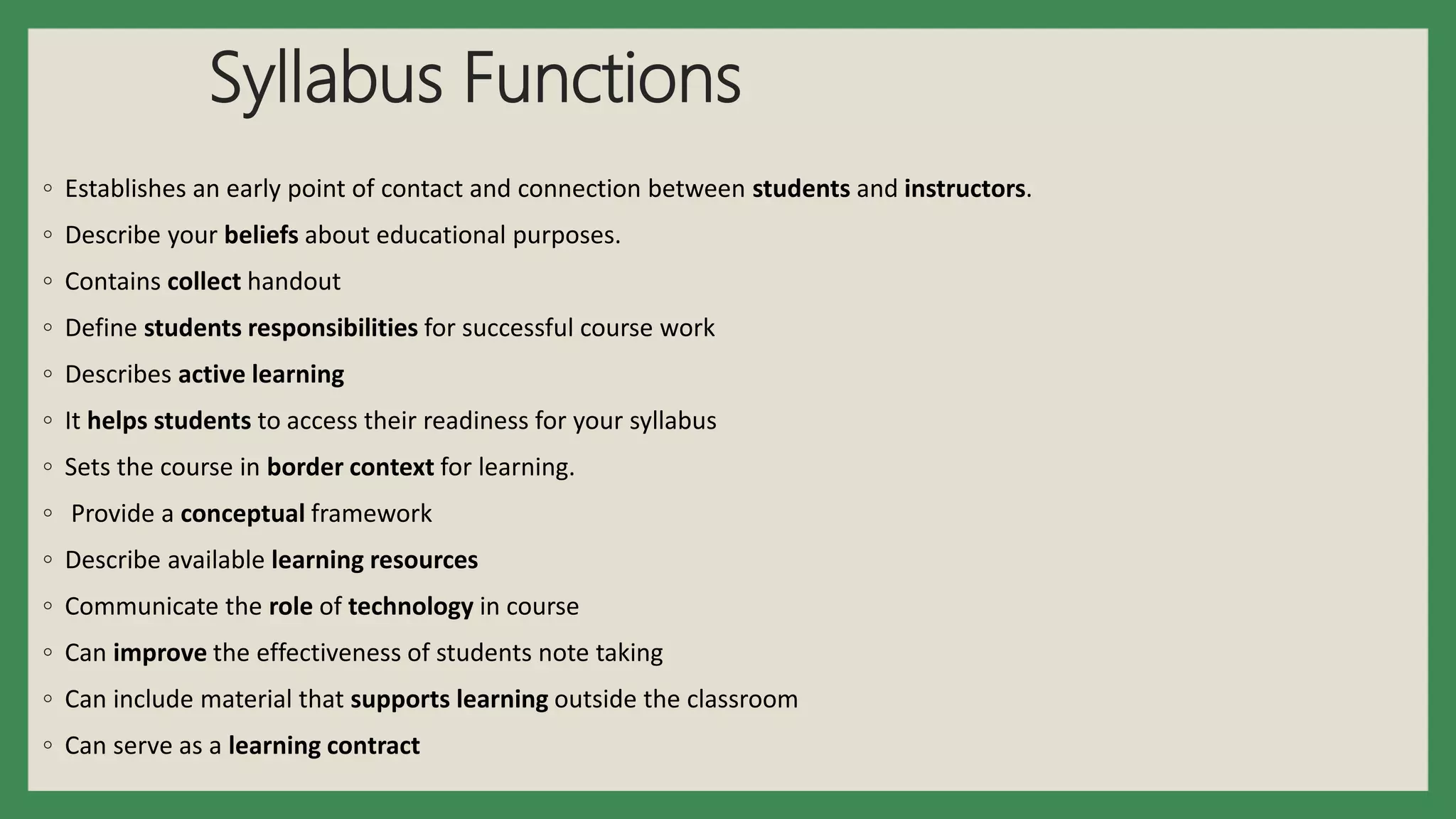 Syllabus Functions
◦ Establishes an early point of contact and connection between students and instructors.
◦ Describe your beliefs about educational purposes.
◦ Contains collect handout
◦ Define students responsibilities for successful course work
◦ Describes active learning
◦ It helps students to access their readiness for your syllabus
◦ Sets the course in border context for learning.
◦ Provide a conceptual framework
◦ Describe available learning resources
◦ Communicate the role of technology in course
◦ Can improve the effectiveness of students note taking
◦ Can include material that supports learning outside the classroom
◦ Can serve as a learning contract
 