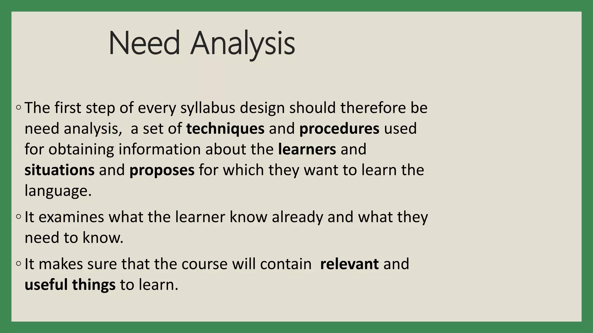 Need Analysis
◦ The first step of every syllabus design should therefore be
need analysis, a set of techniques and procedures used
for obtaining information about the learners and
situations and proposes for which they want to learn the
language.
◦ It examines what the learner know already and what they
need to know.
◦ It makes sure that the course will contain relevant and
useful things to learn.
 