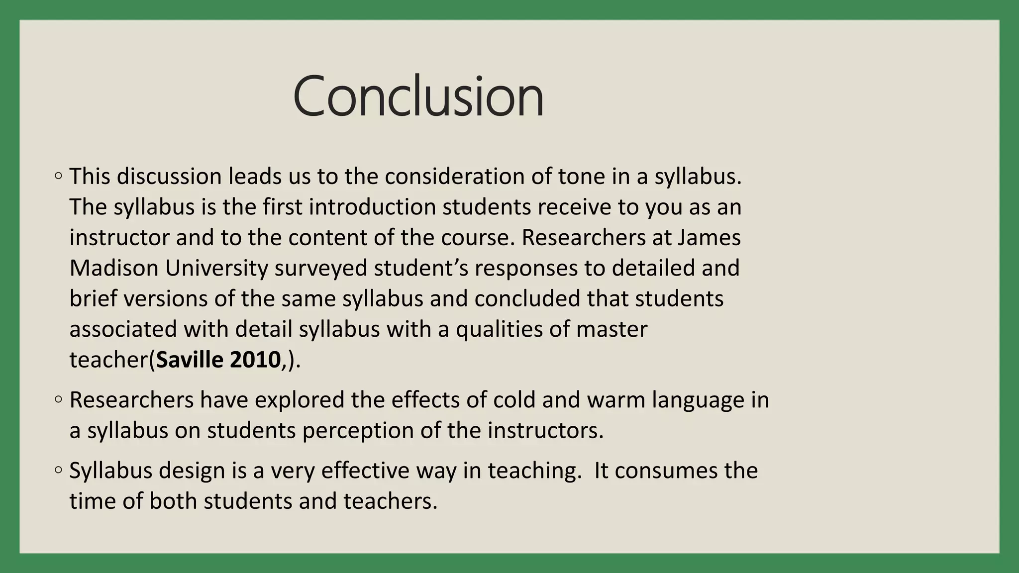 Conclusion
◦ This discussion leads us to the consideration of tone in a syllabus.
The syllabus is the first introduction students receive to you as an
instructor and to the content of the course. Researchers at James
Madison University surveyed student’s responses to detailed and
brief versions of the same syllabus and concluded that students
associated with detail syllabus with a qualities of master
teacher(Saville 2010,).
◦ Researchers have explored the effects of cold and warm language in
a syllabus on students perception of the instructors.
◦ Syllabus design is a very effective way in teaching. It consumes the
time of both students and teachers.
 