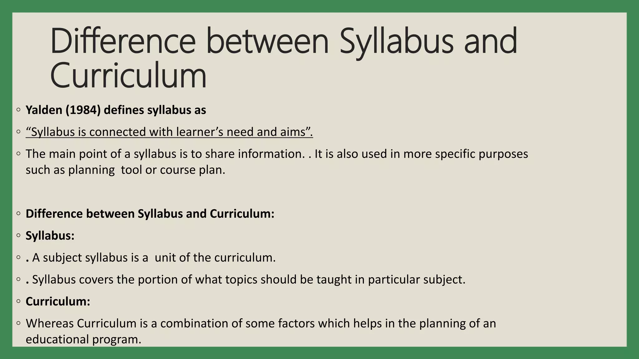 Difference between Syllabus and
Curriculum
◦ Yalden (1984) defines syllabus as
◦ “Syllabus is connected with learner’s need and aims”.
◦ The main point of a syllabus is to share information. . It is also used in more specific purposes
such as planning tool or course plan.
◦ Difference between Syllabus and Curriculum:
◦ Syllabus:
◦ . A subject syllabus is a unit of the curriculum.
◦ . Syllabus covers the portion of what topics should be taught in particular subject.
◦ Curriculum:
◦ Whereas Curriculum is a combination of some factors which helps in the planning of an
educational program.
 