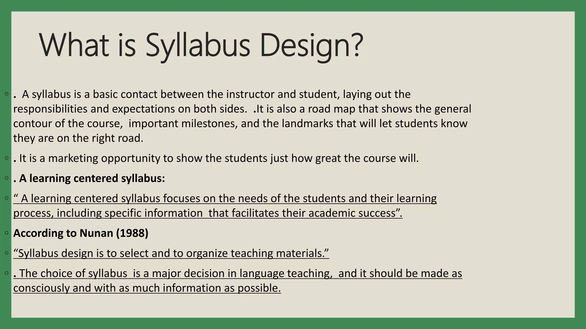 What is Syllabus Design?
◦ . A syllabus is a basic contact between the instructor and student, laying out the
responsibilities and expectations on both sides. .It is also a road map that shows the general
contour of the course, important milestones, and the landmarks that will let students know
they are on the right road.
◦ . It is a marketing opportunity to show the students just how great the course will.
◦ . A learning centered syllabus:
◦ “ A learning centered syllabus focuses on the needs of the students and their learning
process, including specific information that facilitates their academic success”.
◦ According to Nunan (1988)
◦ “Syllabus design is to select and to organize teaching materials.”
◦ . The choice of syllabus is a major decision in language teaching, and it should be made as
consciously and with as much information as possible.
 