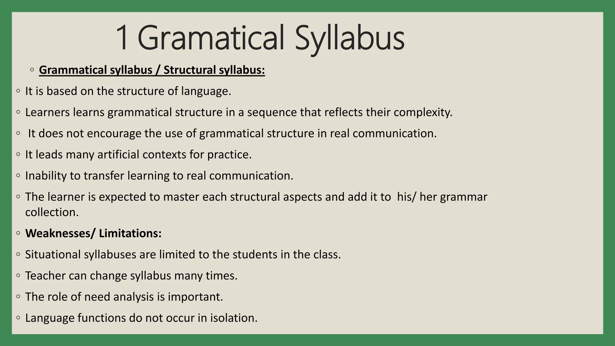 1 Gramatical Syllabus
◦ Grammatical syllabus / Structural syllabus:
◦ It is based on the structure of language.
◦ Learners learns grammatical structure in a sequence that reflects their complexity.
◦ It does not encourage the use of grammatical structure in real communication.
◦ It leads many artificial contexts for practice.
◦ Inability to transfer learning to real communication.
◦ The learner is expected to master each structural aspects and add it to his/ her grammar
collection.
◦ Weaknesses/ Limitations:
◦ Situational syllabuses are limited to the students in the class.
◦ Teacher can change syllabus many times.
◦ The role of need analysis is important.
◦ Language functions do not occur in isolation.
 