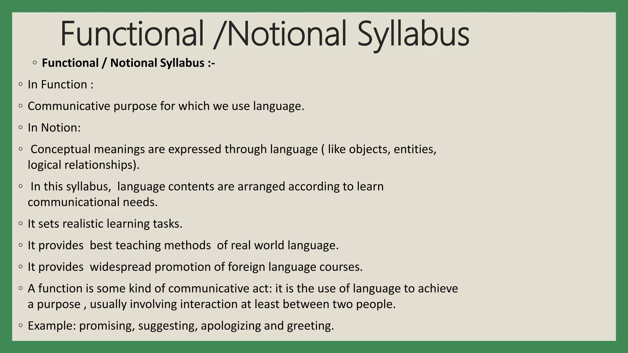 Functional /Notional Syllabus
◦ Functional / Notional Syllabus :-
◦ In Function :
◦ Communicative purpose for which we use language.
◦ In Notion:
◦ Conceptual meanings are expressed through language ( like objects, entities,
logical relationships).
◦ In this syllabus, language contents are arranged according to learn
communicational needs.
◦ It sets realistic learning tasks.
◦ It provides best teaching methods of real world language.
◦ It provides widespread promotion of foreign language courses.
◦ A function is some kind of communicative act: it is the use of language to achieve
a purpose , usually involving interaction at least between two people.
◦ Example: promising, suggesting, apologizing and greeting.
 