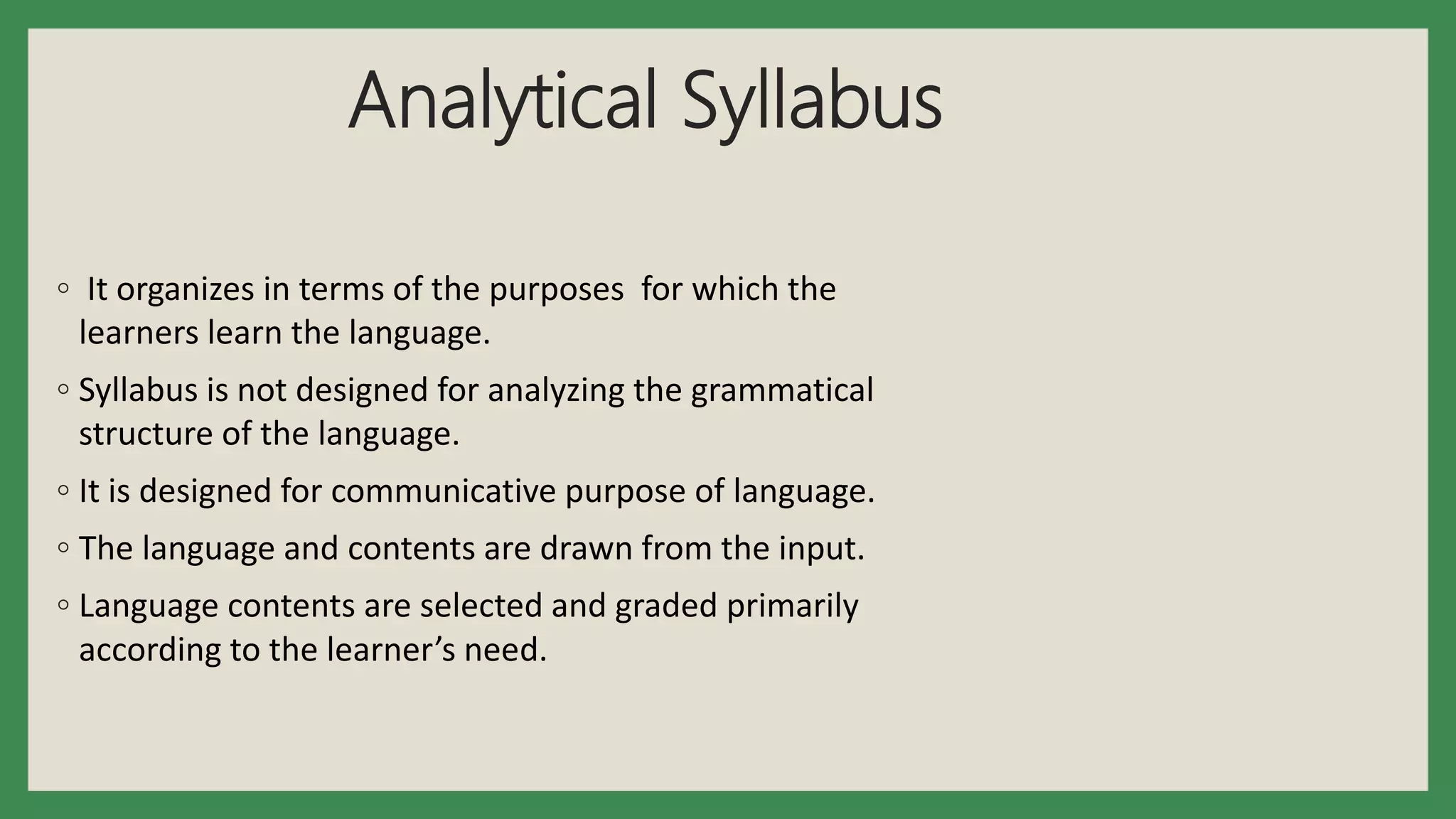 Analytical Syllabus
◦ It organizes in terms of the purposes for which the
learners learn the language.
◦ Syllabus is not designed for analyzing the grammatical
structure of the language.
◦ It is designed for communicative purpose of language.
◦ The language and contents are drawn from the input.
◦ Language contents are selected and graded primarily
according to the learner’s need.
 