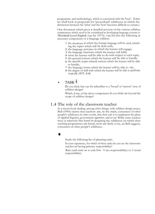 programme, and methodology, which is concerned with the 'how'. (Later,
we shall look at proposals for 'procedural' syllabuses in which the
distinction between the 'what' and the 'how' becomes difficult to sustain.)
One document which gives a detailed account of the various syllabus
components which need to be corisidered in developing language courses is
Threshold Level English (van Ek 1975). van Ek lists the following as
necessary components of a language syllabus:
1 the situations in which the foreign language will be used, includ-
ing the topics which trill be dealt with;
2 the language activities in which the learner will engage;
3 the language functions which the learner will fulfil;
4 what the learner will be able to do with respect to each topic;
5 the general notions which the learner will be able to handle;
6 the specific (topic-related) notions which the learner will be able
to handle;
7 the language forms which the learner will be able to use;
8 the degree of skill with which the learner will be able to perform.
(van Ek 1975: 8-9)
• TASK 4
Do you think that van Ek subscribes to a 'broad' or 'narrow' view of
syllabus design?
Which, if any, of the above components do you think are beyond the
scope of syllabus design?
1.4 The role of the classroom teacher
In a recent book dealing, among other things, with syllabus design issues,
Bell (1983) claims that teachers are, in the main, consumers of other
people's syllabuses; in other words, that their role is to implement the plans
of applied linguists, government agencies, and so on. While some teachers
have a relatively free hand in designing the syllabuses on which their
teaching programmes are based, most are likely to be, as Bell suggests,
consumers of other people's syllabuses.
• TASK5
Study the following list of planning tasks.
In your experience, for which of these tasks do you see the classroom
teacher as having primary responsibility?
Rate each task on a scale from 0 (no responsibility) to 5 (total
responsibility).
 