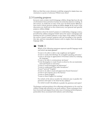 Did you find that some elements could be assigned to more than one
orientation or point of reference? Which were these?
2.3 Learning purpose
In recent years, a major trend in language syllabus design has been the use
of information from and about learners in curriculum decision-making. In
this section, we shall look at some of the ways in which learner data have
been used to inform decision-making in syllabus design. In the course of the
discussion we shall look at the controversy over general and specific
purpose syllabus design.
Assumptions about the learner's purpose in undertaking a language cosiese,
as well as the syllabus designer's beliefs about the nature of language and
learning can have a marked influence on the shape of the syllabus on which
the course is based. Learners' purposes will vary according to how specific
they are, and how immediately learners wish to employ their developing
language skills.
■ TASK 11
Which of the following statements represent specific language needs
and which are more general?
'I want to be able to talk to my neighbours in English.'
'I want to study microbiology in an English-speaking university.'
'I want to develop an appreciation of German culture by studying
the language.'
'I want to be able to communicate in Greek.'
'I want my daughter to study French at school so she can matriculate
and read French at university.'
'I want to read newspapers in Indonesian.'
'I want to understand Thai radio broadcasts.'
'I need "survival" English.'
'I want to be able to read and appreciate French literature.'
'I want to get a better job at the factory.'
'I want to speak English.'
'I want to learn English for nursing.'
For which of the above would it be relatively easy to predict the
grammar and topics to be listed in the syllabus?
For which would it be difficult to predict the grammar and topics?
Techniques and procedures for collecting information to be used in
syllabus design are referred to as needs analysis. These techniques have
been borrowed and adapted from other areas of training and development,
particularly those assoeiated with industry and technology.
 