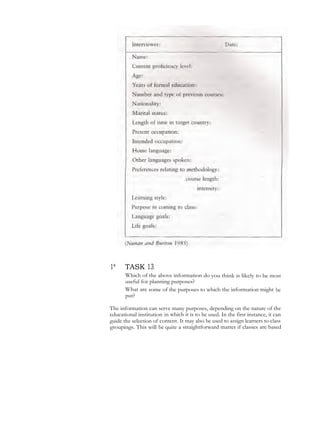1* TASK 13
Which of the above information do you think is likely to be most
useful for planning purposes?
What are some of the purposes to which the information might be
put?
The information can serve many purposes, depending on the nature of the
educational institution in which it is to be used. In the first instance, it can
guide the selection of content. It may also be used to assign learners to class
groupings. This will be quite a straightforward matter if classes are based
 