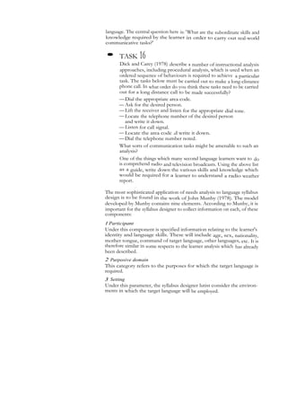language. The central question here is: 'What are the subordinate skills and
knowledge required by the learner in order to carry out real-world
communicative tasks?'
• TASK 16
Dick and Carey (1978) describe a number of instructional analysis
approaches, including procedural analysis, which is used when an
ordered sequence of behaviours is required to achieve a particular
task. The tasks below must be carried out to make a long-clistance
phone call. In what order do you think these tasks need to be carried
out for a long distance call to be made successfully?
—Dial the appropriate area code.
— Ask for the desired person.
—Lift the receiver and listen for the appropriate dial tone.
—Locate the telephone number of the desired person
and write it down.
— Listen for call signal.
— Locate the area code .d write it down.
—Dial the telephone number noted.
What sorts of communication tasks might be amenable to such an
analysis?
One of the things which many second language learners want to do
is comprehend radio and television broadcasts. Using the above list
as a guide, write down the various skills and knowledge which
would be required for a learner to understand a radio weather
report.
The most sophisticated application of needs analysis to language syllabus
design is to be found in the work of John Munby (1978). The model
developed by Munby contains nine elements. According to Munby, it is
important for the syllabus designer to collect information on each, of these
components:
I Participant
Under this component is specified information relating to the learner's
identity and language skills. These will include age, sex, nationality,
mother tongue, command of target language, other languages, etc. It is
therefore similar in some respects to the learner analysis which has already
been described.
2 Purposive domain
This category refers to the purposes for which the target language is
required.
3 Setting
Under this parameter, the syllabus designer lutist consider the environ-
ments in which the target language will be employed.
 