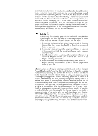 construction and functions of a carburettor are basically derived from the
same common stock as those used by someone having a casual
conversation with their neighbour. However, this does not mean that
someone who has developed skills in conducting a casual conversation will
necessarily be able to follow the unfamiliar discourse patterns and
rhetorical routines underlying, say, a lecture on the structure atol function
of the carburettor. In addition, it does not necessarily follow that the best
way to develop the listening skills required to study motor mechanics is to
listen to repeated mini-lectures on the nature of carburettors and other such
topics. It may well follow, but this is not self-evident.
• TASK 21
hi answering the following questions, try and justify your position
by stating why you think the tasks are or are not equivalent in terms
of the skills the learner will need to carry out the tasks.
1 If someone were able to give a lecture on engineering in Chinese,
do you think they would also be able to describe symptoms of
illness to a doctor?
2 If someone were able to describe symptoms of illness to a doctor
in Chinese, do you think they would also be able to give a lecture
on engineering?
3 Would someone who is able to describe symptoins of illness to a
doctor in English also be able to work as a waiter in an
English-speaking restaurant?
4 Would someone who is capable of working as a waiter in
English-speaking restaurant also be able to describe symptoms of
illness to a doctor?
Many teachers would agree with Ingram that there is such a thing as
'general English ability' and that this can be defined as the ability to carry
out commonly occurring real-world tasks. If asked to make a list of these
tasks, they would probably list such things as asking for directions, asking
for and providing personal details, describing symptoms of illness to a
doctor, understanding the radio, reading newspapers, writing notes to a
teacher, and so on. In fact they could probably generate endless lists of
'common everyday tasks'. Now, common sense would suggest that it is not
necessary for each and every task to be taught in the classroom. In fact, it
would be an impossibility. What the syllabus designer and the teacher must
decide is which classroom tasks will ensure maximum transfer of learning
to tasks which have not been taught. On the one hand, we can make a
random selection of real-world tasks and teach these in the hope that the
relevant bits of language 'stick' as it were, and that transfer to other tasks
will occur. On the other hand, we can select tasks which may bear little
resemblance to real-world tasks but which are assumed to stimulate
internal psychological learning processes. The traditional classroom
 