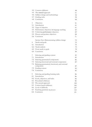 4.4 Content syllabuses 48
4.5 The natural approach 51
4.6 Syllabus design and methodology 52
4.7 Grading tasks 54
4.8 Conclusion 60
5 Objectives 61
5.1 Introduction 61
5.2 Types of objective 61
5.3 Performance objectives in language teaching 63
5.4 Criticizing performance objectives 67
5.5 Process and product objectives 69
5.6 Conclusion 71
Section Two: Demonstrating syllabus design 73
6 Needs and goals 75
6.1 Introduction 75
6.2 Needs analysis 75
6.3 From needs to goals 79
6.4 Conclusion 84
7 Selecting and grading content 85
7.1 Introduction 85
7.2 Selecting grammatical components 86
7.3 Selecting functional and notional components 87
7.4 Relating grammatical, functional, and notional
components 87
7.5 Grading content 92
7.6 Conclusion 95
8 Selecting and grading learning tasks 96
8.1 Introduction 96
8.2 Goals, objectives, and tasks 96
8.3 Procedural syllabuses 98
8.4 The natural approach 102
8.5 Content-based syllabuses 104
8.6 Levels of difficulty 107
8.7 Teaching grammar as process 118
8.8 Conclusion 121
 