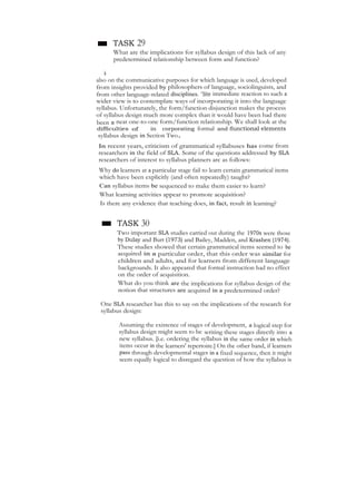 ■ TASK 29
What are the implications for syllabus design of this lack of any
predetermined relationship between form and function?
Thewiderviewoflanguage,focusingnotonlyonlinguisticstructures,but
also on the communicative purposes for which language is used, developed
from insights provided by philosophers of language, sociolinguists, and
from other language-related disciplines. "lite immediate reaction to such a
wider view is to contemplate ways of incorporating it into the language
syllabus. Unfortunately, the form/function disjunction makes the process
of syllabus design much more complex than it would have been had there
been a neat one-to-one form/function relationship. We shall look at the
difficulties of in corporating formal and fiunctional elements
syllabus design in Section Two.
In recent years, criticism of grammatical syllabuses has come from
researchers in the field of SLA. Some of the questions addressed by SLA
researchers of interest to syllabus planners arc as follows:
Why do learners at a particular stage fail to learn certain grammatical items
which have been explicitly (and often repeatedly) taught?
Can syllabus items be sequenced to make them easier to learn?
What learning activities appear to promote acquisition?
Is there any evidence that teaching does, in fact, result in learning?
■ TASK 30
Two important SLA studies carried out during the 1970s were those
by Dulay and Burt (1973) and Bailey, Madden, and Krashen (1974).
These studies showed that certain grammatical items seemed to be
acquired in a particular order, that this order was similar for
children and adults, and for learners from different language
backgrounds. It also appeared that formal instruction had no effect
on the order of acquisition.
What do you think are the implications for syllabus design of the
notion that structures are acquired in a predetermined order?
One SLA researcher has this to say on the implications of the research for
syllabus design:
Assuming the existence of stages of development, a logical step for
syllabus design might seem to be writing these stages directly into a
new syllabus. [i.e. ordering the syllabus in the same order in whieh
items occur in the learners' repertoire.] On the other hand, if learners
pass through developmental stages in a fixed sequence, then it might
seem equally logical to disregard the question of how the syllabus is
 