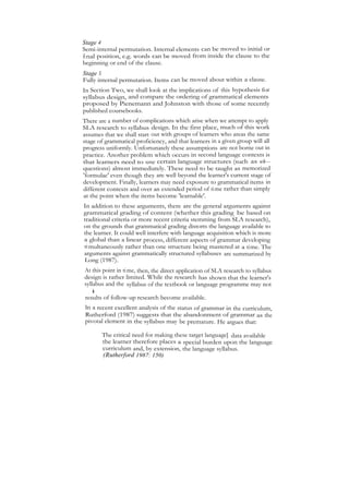 Stage 4
Semi-internal permutation. Internal elements can be moved to initial or
final position, e.g. words can be moved from inside the clause to the
beginning or end of the clause.
Stage S
Fully internal permutation. Items can be moved about within a clause.
In Section Two, we shall look at the implications of this hypothesis for
syllabus design, and compare the ordering of grammatical elements
proposed by Pienemann and Johnston with those of some recently
published coursebooks.
There are a number of complications which arise when we attempt to apply
SLA research to syllabus design. In the first place, much of this work
assumes that we shall start out with groups of learners who areas the same
stage of grammatical proficiency, and that learners in a given group will all
progress uniformly. Unfortunately these assumptions are not borne out in
practice. Another problem which occurs in second language contexts is
that learners need to use certain language structures (such as wh—
questions) almost immediately. These need to be taught as memorized
'formulae' even though they are well beyond the learner's current stage of
development. Finally, learners may need exposure to grammatical items in
different contexts and over an extended period of time rather than simply
at the point when the items become 'learnable'.
In addition to these arguments, there are the general arguments against
grammatical grading of content (whether this grading be based on
traditional criteria or more recent criteria stemming from SLA research),
on the grounds that grammatical grading distorts the language available to
the learner. It could well interfere with language acquisition which is more
a global than a linear process, different aspects of grammar developing
simultaneously rather than one structure being mastered at a time. The
arguments against grammatically structured syllabuses are summarized by
Long (1987).
At this point in time, then, the direct application of SLA research to syllabus
design is rather limited. While the research has shown that the learner's
syllabus and the syllabus of the textbook or language programme may not
beinharmony,inordertodetermineitsapplicabilitywemustwaituntilthe
results of follow-up research become available.
ln a recent excellent analysis of the status of grammar in the curriculum,
Rutherford (1987) suggests that the abandonment of grammar as the
pivotal element in the syllabus may be premature. He argues that:
The critical need for making these target language] data availahle
the learner therefore places a special burden upon the language
curriculum and, by extension, the language syllabus.
(Rutherford 1987: 150)
 