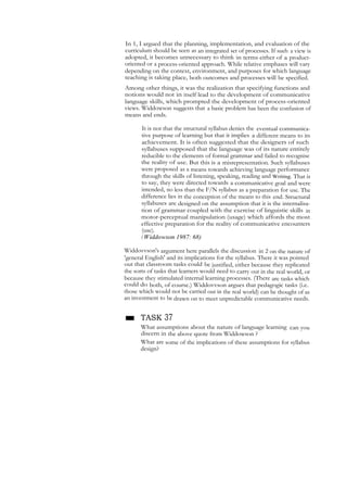 In 1, I argued that the planning, implementation, and evaluation of the
curriculum should be seen as an integrated set of processes. If sueh a view is
adopted, it becomes unnecessary to think in terms either of a product-
oriented or a process-oriented approach. While relative emphases will vary
depending on the context, environment, and purposes for which language
teaching is taking place, both outcomes and processes will be specified.
Among other things, it was the realization that specifying functions and
notions would not in itself lead to the development of communicative
language skills, which prompted the development of process-oriented
views. Widdowson suggests that a basic problem has been the confusion of
means and ends.
It is not that the structural syllabus denies the eventual communica-
tive purpose of learning but that it implies a different means to its
achievement. It is often suggested that the designers of such
syllabuses supposed that the language was of its nature entirely
reducible to the elements of formal grammar and failed to recognise
the reality of use. But this is a misrepresentation. Such syllabuses
were proposed as a means towards achieving language performance
through the skills of listening, speaking, reading and Writing. That is
to say, they were directed towards a communicative goal and were
intended, no less than the F/N syllabus as a preparation for use. The
difference lies in the conception of the means to this end. Structural
syllabuses are designed on the assumption that it is the internalisa-
tion of grammar coupled with the exercise of linguistic skills in
motor-perceptual manipulation (usage) which affords the most
effective preparation for the reality of communicative encounters
(use).
(Widdowson 1987: 68)
Widdovvson's argument here parallels the discussion in 2 on the nature of
'general English' and its implications for the syllabus. There it was pointed
out that classroom tasks could be justified, either because they replicated
the sorts of tasks that learners would need to carry out in the real world, or
because they stimulated internal learning processes. (There are tasks which
could do both, of course.) Widdovvson argues that pedagogic tasks (i.e.
those which would not be carried out in the real world) can be thought of as
an investment to be drawn on to meet unpredictable communicative needs.
■ TASK 37
What assumptions about the nature of language learning can you
discern in the above quote from Widdowson ?
What are some of the implications of these assumptions for syllabus
design?
 