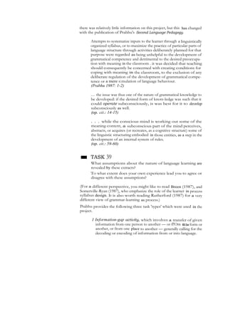 there was relatively little information on this project, but this has changed
with the publication of Prabhu's Second Language Pedagogy.
Attempts to systematize inputs to the learner through a linguistically
organized syllabus, or to maximize the practice of particular parts of
language structure through activities deliberately planned for that
purpose were regarded as being unhelpful to the development of
grammatical competence and detrimental to the desired preoccupa-
tion with meaning in the classroom . it was decided that teaching
should consequently be concerned with creating conditions for
coping with meaning in the classroom, to the exclusion of any
deliberate regulation of the development of grammatical compe-
tence or a mere si mulation of language behaviour.
(Prabhu 1987: 1-2)
... the issue was thus one of the nature of grammatical knowledge to
be developed: if the desired form of knots-ledge was such that it
could operate subconsciously, is was best for it to develop
subconsciously as well.
(op. cit.: 14-15)
. . . while the conscious mind is working out some of the
meaning-content, a subconscious part of the mind perceives,
abstracts, or acquires (or recreates, as a cognitive structure) some of
the linguistic structuring embodied in those entities, as a step in the
development of an internal system of rules.
(op. cit.: 59-60)
■ TASK 39
What assumptions about the nature of language learning are
revealed by these extracts?
To what extent does your own experience lead you to agree or
disagree with these assumptions?
(For a different perspective, you might like to read Breen (1987), and
Somerville-Ryan (1987), who emphasize the role of the learner in process
syllabus design. It is also worth reading Rutherford (1987) for a very
different view of grammar-learning as process.)
Prabhu provides the following three task 'types' which were used in the
project.
1 Information-gap activity, which involves a transfer of given
information from one person to another — or fl'Om 011e form or
another, or from one place to another — generally calling for the
decoding or encoding of information from or into language.
 