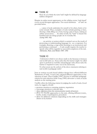 ■ TASK 42
How do you think the term 'task' might be defined by language
syllabus designers?
Despite its rather recent appearance on the syllabus scene, 'task-based'
covers several divergent approaches. Two recent defnitions of 'task' are
provided below.
... a piece of work undertaken for oneself or for others, freely or for
some reward. Thus, examples of tasks include painting a fence,
dressing a child, filling out a form, buying a pair of shoes, making an
airline reservation . . . In other words, by "task" is meant the
hundred and one things people do in everyday life.
(Long 1985: 89)
. . . an activity or action which is carried out as the result of
processing or understanding language (i.e. as a response). For
example, drawing a map while listening to an instruction and
performing a command . . . A task usually requires the teacher to
specify what will be regarded as successful completion of the task.
( Richards, Platt, and Weber 1985: 289)
TASK 43
A distinction which is not always made in the literature is between
real-world tasks (i.e. those tasks that the learner might be called
upon to perform in real life) and pedagogic tasks (those tasks the
learner is required to carry out in the classroom).
To what extent are the authors of the above statements referring to
real-world or pedagogic tasks?
Just as writers on task-based syllabus design have offered different
definitions of 'task', so have they adopted different approaches to the
selection of tasks. Thus Candlin (1987) ehooses to articulate pedagogic
criteria for task-selection while Long (1985) advocates a form of needs
analysis as the starting point.
Candlin offers the following criteria for judging the worth of tasks. Good
tasks, he suggests, should:
—promote attention to meaning, purpose, negotiation
— encourage attention to relevant data
— draw objectives from the communicative needs of learners
—allow for flexible approaches to the task, offering different routes,
media, modes of participation, procedures
—allow for different solutions depending on the skills and strategies
drawn on by learners
 