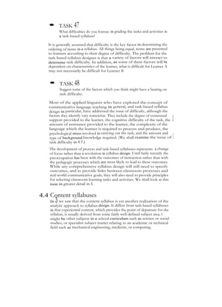 • TASK 47
What difficulties do you foresee in grading the tasks and activities in
a task-based syllabus?
It is generally assumed that difficulty is the key factor in determining the
ordering of items in a syllabus. All things being equal, items are presented
to learners according to their degree of difficulty. The problem for the
task-based syllabus designer is that a variety of factors will interact to
determine task difficulty. In addition, as some of these factors will be
dependent on characteristics of the learner, what is difficult for Learner A
may not necessarily be difficult for Learner B.
• TASK 48
Suggest some of the factors which you think might have a bearing on
task difficulty.
Most of the applied linguists who have explored the concept of
communicative language teaching in general, and task-based syllabus
design in particular, have addressed the issue of difficulty, although the
factors they identify vary somewhat. They include the degree of contextual
support provided to the learner, the cognitive difficulty of the task, the 1
amount of assistance provided to the learner, the complexity of the
language which the learner is required to process and produce, the
psychological stress involved in carrying out the task, and the amount and
type of background knowledge required. (We shall examine the issue of 1
task difficulty in 4.7.)
The development of process and task-based syllabuses represents a change
of focus rather than a revolution in syllabus design. Until fairly recently the
preoccupation has been with the outcomes of instruction rather than with
the pedagogic processes which are most likely to lead to these outcomes.
While any comprehensive syllabus design will still need to specify
outcomes, and to provide links between classroom processes and
real-world communicative goals, they will also need to provide principles
for selecting classroom learning tasks and activities. We shall look at this
issue in greater detail in 5.
4.4 Content syllabuses
In 3 we saw that the content syllabus is yet another realization of the
analytic approach to syllabus design. It differs from task-based syllabuses
in that experiential content, which provides the point of departure for the
syllabus, is usually derived from some fairly well-defined subject area. This
might be other subjects in a school curriculum such as science or social
studies, or specialist subject matter relating to an academic or technical
field such as mechanical engineering, medicine, or computing.
 