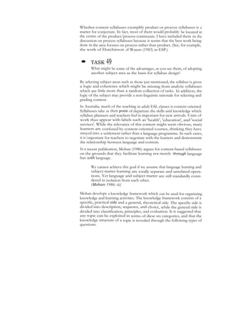 Whether content syllabuses exemplify product or process syllabuses is a
matter for conjecture. In fact, most of them would probably be located at
the centre of the product/process continuum. I have included them in the
discussion on process syllabuses because it seems that the best work being
done in the area focuses on process rather than product. (See, for example,
the work of Hutchinson .d Waters (1983) in ESP.)
• TASK 49
What might be some of the advantages, as you see them, of adopting
another subject area as the basis for syllabus design?
By selecting subject areas such as those just mentioned, the syllabus is given
a logic and coherence which might be missing from analytic syllabuses
which are little more than a random collection of tasks. In addition, the
logic of the subject may provide a non-linguistic rationale for selecting and
grading content.
In Australia, much of the teaching in adult ESL classes is content oriented.
Syllabuses take as their point of departure the skills asid knowledge which
syllabus planners and teachers feel is important for new arrivals. Units of
work thus appear with labels such as 'health', 'education', and 'social
services'. While the relevance of this content might seem obvious, many
learners are confused by content-oriented courses, thinking they have
strayed into a settlement rather than a language programme. In such cases,
it is important for teachers to negotiate with the learners and demonstrate
the relationship between language and content.
In a recent publication, Mohan (1986) argues for content-based syllabuses
on the grounds that they facilitate learning not merely through language
but with language.
We cannot achieve this goal if we assume that language learning and
subject-matter learning are totally separate and unrelated opera-
tions. Yet language and subject matter are still standardly consi-
dered in isolation from each other.
(Mohan 1986: iii)
Mohan develops a knowledge framework which can be used for organizing
knowledge and learning activities. The knowledge framework consists of a
specific, practical side and a general, theoretical side. The specific side is
divided into description, sequence, and choice, while the general side is
divided into classification, principles, and evaluation. It is suggested that
any topic can be exploited in terms of diese six categories, and that the
knowledge structure of a topic is revealed through the following types of
questions:
 