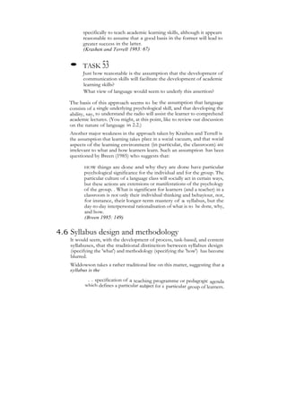 specifically to teach academic learning skills, although it appears
reasonable to assume that a good basis in the former will lead to
greater success in the latter.
(Krashen and Terrell 1983: 67)
• TASK 53
Just how reasonable is the assumption that the development of
communication skills will facilitate the development of academic
learning skills?
What view of language would seem to underly this assertion?
The basis of this approach seems to be the assumption that language
consists of a single underlying psychological skill, and that developing the
ability, say, to understand the radio will assist the learner to comprehend
academic lectures. (You might, at this point, like to review our discussion
on the nature of language in 2.2.)
Another major weakness in the approach taken by Krashen and Terrell is
the assumption that learning takes place in a social vacuum, and that social
aspects of the learning environment (in particular, the classroom) are
irrelevant to what and how learners learn. Such an assumption has been
questioned by Breen (1985) who suggests that:
HOW things are done and why they are done have particular
psychological significance for the individual and for the group. The
particular culture of a language class will socially act in certain ways,
but these actions are extensions or manifestations of the psychology
of the group. . What is significant for learners (and a teacher) in a
classroom is not only their individual thinking and behayiour, nor,
for instance, their longer-term mastery of a syllabus, but the
day-to-day interpersonal rationalisation of what is to be done, why,
and how.
(Breen 1985: 149)
4.6 Syllabus design and methodology
lt would seem, with the development of process, task-based, and content
syllabuses, that the traditional distinction between syllabus design
(specifying the 'what') and methodology (specifying the 'how') has become
blurred.
Widdowson takes a rather traditional line on this matter, suggesting that a
syllabus is the
. . specification of a teaching programme or pedagogic agenda
which defines a particular subject for a particular group of learners.
 