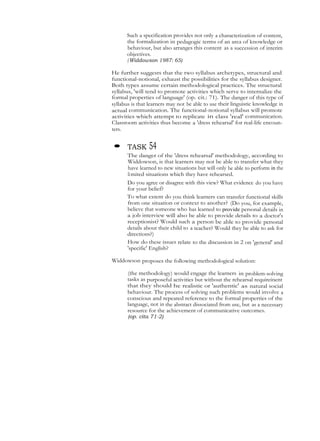 Such a specification provides not only a characterization of content,
the formalization in pedagogic terms of an area of knowledge or
behaviour, but also arranges this content as a succession of interim
objectives.
(Widdowson 1987: 65)
He further suggests that the two syllabus archetypes, structural and
functional-notional, exhaust the possibilities for the syllabus designer.
Both types assume certain methodological practices. The structural
syllabus, 'will tend to promote activities which serve to internalize the
formal properties of language' (op. cit.: 71). The danger of this type of
syllabus is that learners may not be able to use their linguistic knowledge in
actual communication. The functional-notional syllabus will promote
activities which attempt to replicate in class 'real' communication.
Classroom activities thus become a 'dress rehearsal' for real-life encoun-
ters.
• TASK 54
The danger of the 'dress rehearsal' methodology, according to
Widdowson, is that learners may not be able to transfer what they
have learned to new situations but will only be able to perform in the
limited situations which they have rehearsed.
Do you agree or disagree with this view? What evidence do you have
for your belief?
To what extent do you think learners can transfer functional skills
from one situation or context to another? (Do you, for example,
believe that someone who has learned to provide personal details in
a job interview will also be able to provide details to a doctor's
receptionist? Would such a person be able to provide personal
details about their child to a teacher? Would they be able to ask for
directions?)
How do these issues relate to the discussion in 2 on 'general' and
'specific' English?
Widdowson proposes the following methodological solution:
(the methodology) would engage the learners in problem-solving
tasks as purposeful activities but without the rehearsal requireinent
that they should he realistic or 'authentic' as natural social
behaviour. The process of solving such problems would involve a
conscious and repeated reference to the formal properties of the
language, not in the abstract dissociated from use, but as a necessary
resource for the achievement of communicative outcomes.
(op. cita 71-2)
 