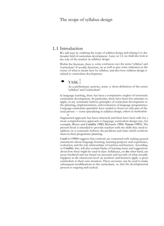 The scope of syllabus design
1.1 Introduction
We will start by outlining the scope of syllabus design and relating it to the
broader field of curriculum development. Later, in 1.4, we shall also look at
the role of the teacher in syllabus design.
Within the literature, there is some confusion over the terms 'syllabus' and
'curriculum'. It would, therefore, be as well to give some indication at the
outset of what is meant here by syllabus, and also how syllabus design is
related to curriculum development.
• TASK 1
As a preliminary activity, write a short definition of the terms
'syllabus' and 'curriculum'.
In language teaching, there has been a comparative neglect of systematic
curriculum development. In particular, there have been few attempts to
apply, in any systematic fashion, principles of curriculum development to
the planning, implementation, and evaluation of language programmes.
Language curriculum specialists have tended to focus on only part of the
total picture — some specializing in syllabus design, others in methodolo
gy,andyetothersinassessmentandevaluation.Inrecentyearsthisrather
fragmented approach has been criticized, and there have been calls for a
more comprehensive approach to language curriculum design (see, for
example, Breen and Candlin 1980; Richards 1984; Nunan 1985). The
present book is intended to provide teachers with the skills they need to
address, in a systematic fashion, the problems and tasks which confront
them in their programme planning.
Candl in (1984) suggests that curricula are concerned with making general
statements about language learning, learning purpose and experience,
evaluation, and the role relationships of teachers and learners. According
to Candlin, they will also contain banks of learning items and suggestions
about how these might be used in class. Syllabuses, on the other hand, are
more localized and are based on accounts and records of what actually
happens at die classroom level as teachers and learners apply a given
curriculum to their own situation. These accounts can be used to make
subsequent modifications to the curriculum, so that the developmental
process is ongoing and cyclical.
 