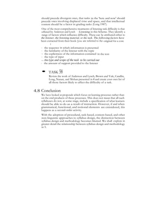 should precede divergent ones, that tasks in the 'here and now' should
precede ones involving displaced time and space, and that intellectual
content should be a factor in grading tasks (Long 1987).
One of the most comprehensive treatments of listening task difficulty is that
offered by Anderson and Lynch : Listening in this Scheme. They identify a
range of factors which influence difficulty. These can be attributed either to
the listener, the listening material, or the task. The following factors have
been extracted from their book (you are referred to the original for a com
prehensivetreatmentoflisteningtaskdifficulty):
- the sequence in which information is presented
- the familiarity of the listener with the topic
- the explicitness of the information contained in the text
- the type of input
— the type and scope of the task- to be carried our
- the amount of support provided to the listener
• TASK 58
Review the work of Anderson and Lynch, Brown and Yule, Candlin,
Long, Nunan, and Mohan presented in 4 and create your own list of
all those factors likely to affect the difficulty of a task.
4.8 Conclusion
We have looked at proposals which focus on learning processes rather than
on the end products of these processes. This does not mean that all such
syllabuses do not, at some stage, include a specification of what learners
should be able to do as a result of instruction. However, if and when
grammatical, functional, and notional elements are cmisidered, this
happens as a second-order activity.
With the adoption of procedural, task-based, content-based, and other
non-linguistic approaches to syllabus design, the distinction between
syllabus design and methodology becomes blurred. We shall explore in
greater detail the relationship between syllabus design and methodology
in 5.
 
