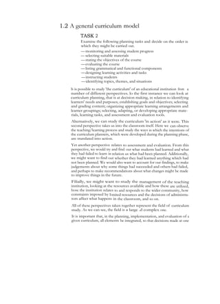 1.2 A general curriculum model
TASK 2
Examine the following planning tasks and decide on the order in
which they might be carried out.
—monitoring and assessing student progress
— selecting suitable materials
—stating the objectives of the course
—evaluating the course
—listing grammatical and functional components
—designing learning activities and tasks
—instructing students
—identifying topics, themes, and situations
h is possible to study 'the curriculum' of an educational institution from a
number of different perspectives. lo the first instance we can look at
curriculum planning, that is at decision making, in relation to identifying
learners' needs and purposes; establishing goals and objectives; selecting
and grading content; organizing appropriate learning arrangements and
learner groupings; selecting, adapting, or developing appropriate mate-
rials, learning tasks, and assessment and evaluation tools.
Alternatively, we can study the curriculum 'in action' as it were. This
second perspective takes us into the classroom itself. Here we can observe
the teaching/learning process and study the ways in which the intentions of
the curriculum planners, which were developed during the planning phase,
are translated into action.
Yet another perspective relates to assessment and evaluation. From this
perspective, we would try and find out what students had learned and what
they had failed to learn in relation us what had been planned. Additionally,
we might want to find out whether they had learned anything which had
not been planned. We would also want to account for our findings, to make
judgements about why some things had succeeded and others had failed,
and perhaps to make recommendations about what changes might be made
to improve things in the future.
Filially, we might want to study the management of the teaching
institution, looking at the resources available and how these are utilized,
hose the institution relates to and responds to the wider community, how
constraints imposed by limited resources and the decisions of administra-
tors affect what happens in the classroom, and so on.
All of these perspectives taken together represent the field of curriculum
study. As we can see, the field is a large .d complex one.
It is important that, in the planning, implementation, and evaluation of a
given curriculum, all elements be integrated, so that decisions made at one
 