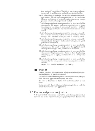 than another if completion of the activity may be accomplished
successfully by children at several different levels of ability.
6 All other things being equal, one activity is more worthwhile
than another if it asks students to examine in a new setting an
idea, an application of an intellectual process, or a current
problem which has been previously studied.
7 All other things being equal, one activity is more worthwhile
titan another if it requires students to examine topics or issues
that citizens in our society do not normally examine — and that
are typically ignored by the major communication media in the
nation.
8 All other things being equal, one activity is more worthwhile
than another if it involves students and faculty members in 'risk'
taking— not a risk of life or limb, but a risk of success or failure.
9 All other things being equal, one activity is more worthwhile
than another if it requires students to rewrite, rehearse, and
polish their initial effort.
10 All other things being equal, one activity is more worthwhile
titan another if it involves students in the application and
mastery of meaningful rules, standards, or disciplines.
11 All other things being equal, one activity is more worthwhile
than another if it gives students a chance to share the planning,
the carrying out of a plan, or the results of an activity with
others.
12 All other things being equal, one activity is more worthwhile
than another if it is relevant to the expressed purposes of the
students.
(Raths 1971, cited in Stenhouse 1975: 86-7)
■ TASK 66
To what extent do you think this list represents an alternative to the
use of objectives in specifying content?
The list was written within a general educational context. Do you
think the list is applicable to language teaching?
Are some of the criteria on the list more useful than others in your
view?
Can you specify these? (Alternatively, you might like to rank the
criteria from most to least applicable.)
5.5 Process and product objectives
A distinction which is not always observed by curriculum specialists is that
between real-world objectives and pedagogic objectives. (See also the
 