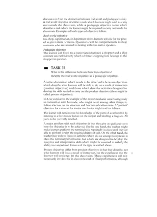 discussion in 4 on the distinction between real-world and pedagogic tasks.)
A real-world objeetive describes a task which learners might wish to carry
out outside the classroom, while a pedagogic objective is one which
describes a task which the learner might be required to carry out inside the
classroom. Examples of both types of objective follow.
Real-world objective
In a shop, supermarket, or department store, learners will ask for the price
of a given item or items. Questions will be comprehensible to shop
assistants who are unused to dealing with non-native speakers.
Pedagogic objective
The learner will listen to a conversation between a shopper and a shop
assistant and will identify which of three shopping lists belongs to the
shopper in question.
■ TASK 67
What is the difference between these two objectives?
Rewrite the real-world objective as a pedagogic objective.
Another distinction which needs to be observed is between objectives
which describe what learners will be able to do as a result of instruction
(product objectives) and those which describe activities designed to
develop the skills needed to carry out the product objectives (these might be
called process objectives).
In 2, we considered the example of the motor mechanic undertaking study
in connection with his trade, who might need, among other things, to
follow a lecture on the structure and function of carburettors. A 'product'
objective for a course for motor mechanics might read as follows:
The learner will demonstrate his knowledge of the parts of a carburettor by
listening to a five-minute lecture on the subject and labelling a diagram. All
parts to be correctly labelled.
A major problem with such objectives is that they give no guidance as to
how the objective is to be achieved. On the one hand, the teacher might
make learners perform the terminal task repeatedly in class until they are
able to perform it with the required degree of skill. On the other hand, the
teacher may wish to focus on activities which do not attempt to replicate in
class the terminal performance, but which arc designed to develop the
receptive and interpretative skills which might be assumed to underly the
ability to comprehend lectures of the type described above.
Process objectives differ from product objectives in that they describe, not
what learners will do as a result of instruction, but the experiences that the A
learner will undergo in the classroom. These experiences will not
necessarily involve the in-class rehearsal of final performance, although
 